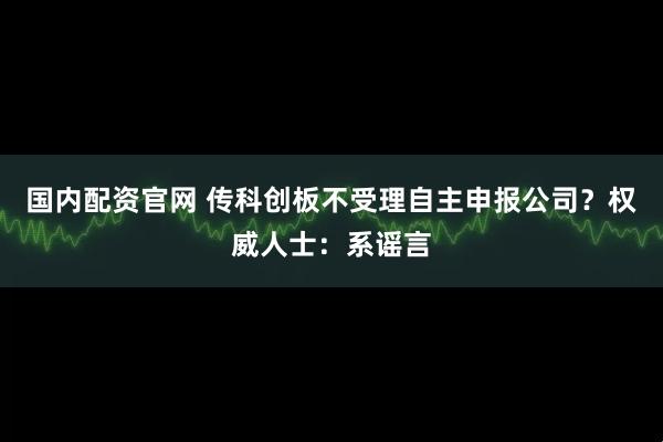 国内配资官网 传科创板不受理自主申报公司？权威人士：系谣言