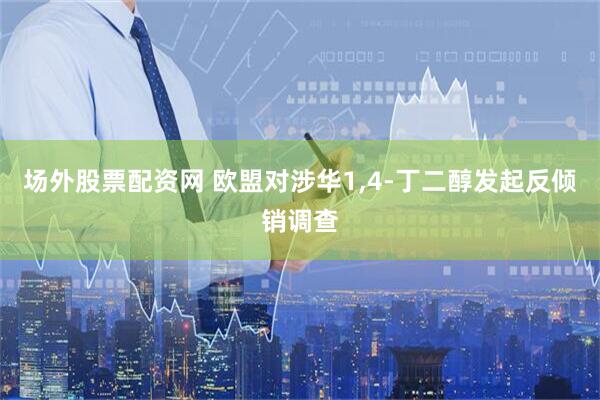 场外股票配资网 欧盟对涉华1,4-丁二醇发起反倾销调查