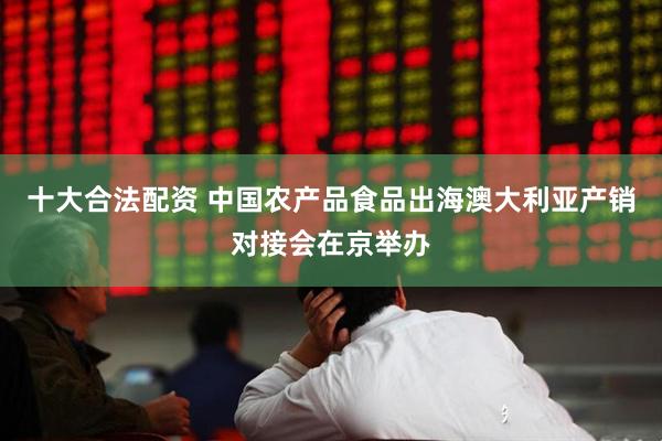 十大合法配资 中国农产品食品出海澳大利亚产销对接会在京举办
