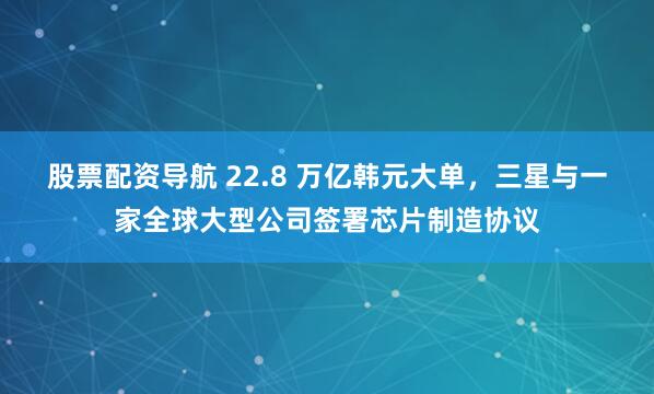 股票配资导航 22.8 万亿韩元大单，三星与一家全球大型公司签署芯片制造协议