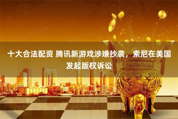 十大合法配资 腾讯新游戏涉嫌抄袭，索尼在美国发起版权诉讼