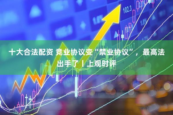 十大合法配资 竞业协议变“禁业协议”，最高法出手了丨上观时评