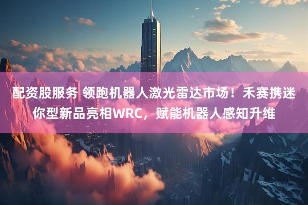 配资股服务 领跑机器人激光雷达市场！禾赛携迷你型新品亮相WRC，赋能机器人感知升维