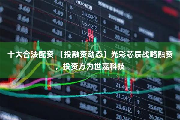 十大合法配资 【投融资动态】光彩芯辰战略融资，投资方为世嘉科技