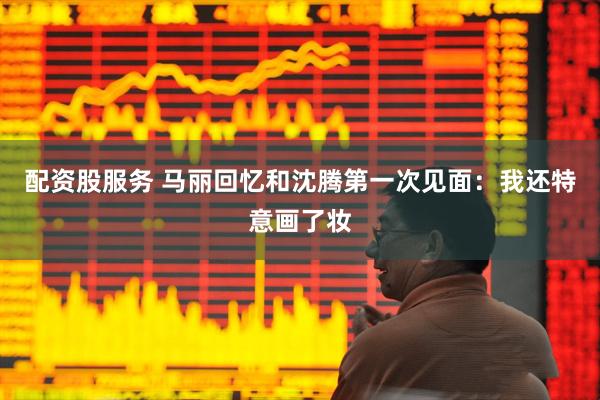 配资股服务 马丽回忆和沈腾第一次见面：我还特意画了妆