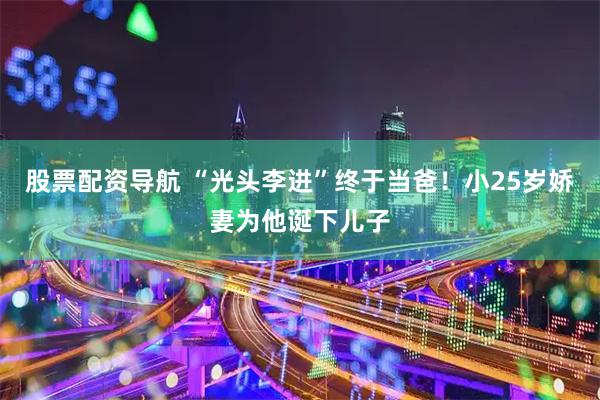 股票配资导航 “光头李进”终于当爸！小25岁娇妻为他诞下儿子