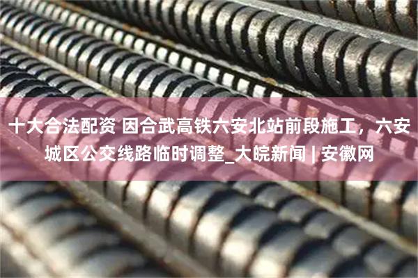 十大合法配资 因合武高铁六安北站前段施工，六安城区公交线路临时调整_大皖新闻 | 安徽网