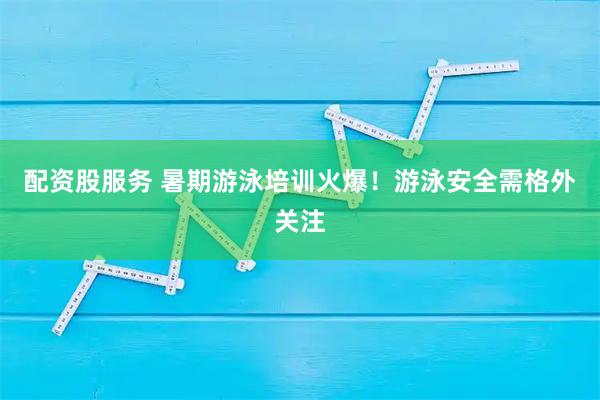配资股服务 暑期游泳培训火爆！游泳安全需格外关注