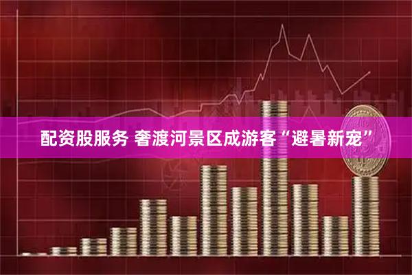 配资股服务 奢渡河景区成游客“避暑新宠”