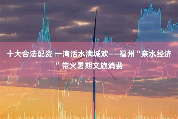 十大合法配资 一湾活水满城欢——福州“亲水经济”带火暑期文旅消费