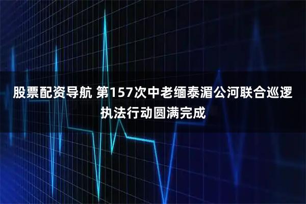 股票配资导航 第157次中老缅泰湄公河联合巡逻执法行动圆满完成
