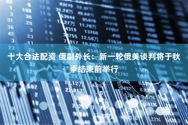 十大合法配资 俄副外长：新一轮俄美谈判将于秋季结束前举行