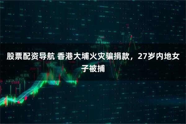 股票配资导航 香港大埔火灾骗捐款,27岁内地女子被捕
