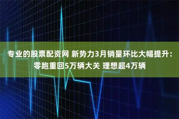 专业的股票配资网 新势力3月销量环比大幅提升:零跑重回5万辆大关 理想超4万辆