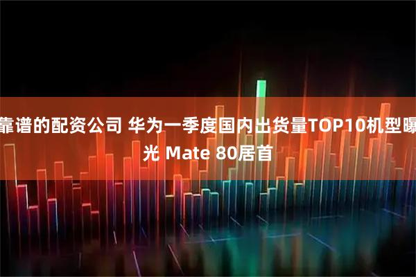 靠谱的配资公司 华为一季度国内出货量TOP10机型曝光 Mate 80居首
