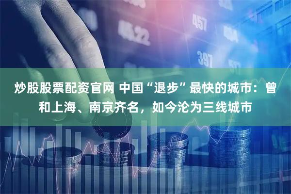炒股股票配资官网 中国“退步”最快的城市：曾和上海、南京齐名，如今沦为三线城市