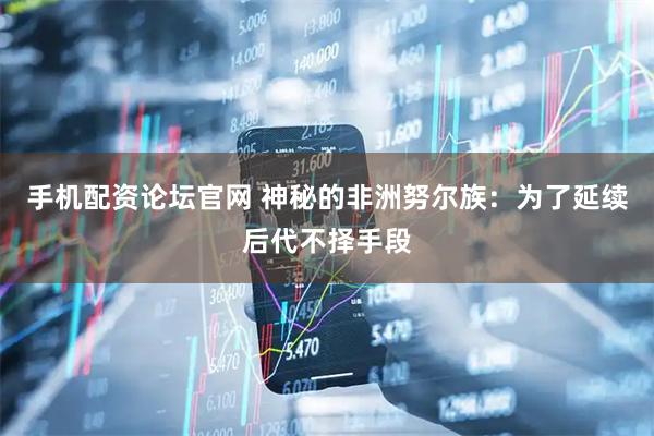 手机配资论坛官网 神秘的非洲努尔族：为了延续后代不择手段