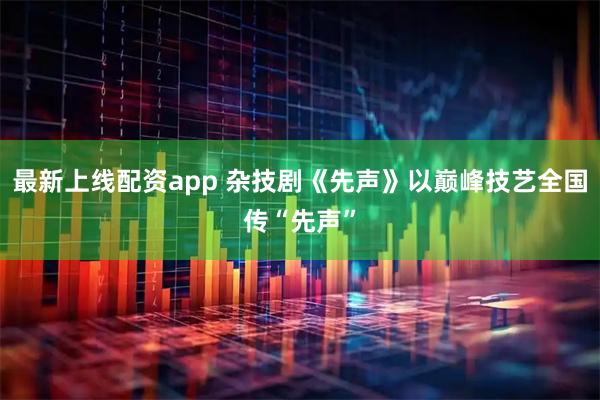 最新上线配资app 杂技剧《先声》以巅峰技艺全国传“先声”