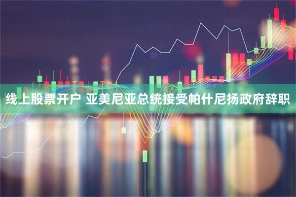 线上股票开户 亚美尼亚总统接受帕什尼扬政府辞职