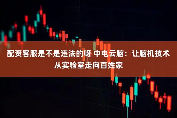 配资客服是不是违法的呀 中电云脑：让脑机技术从实验室走向百姓家