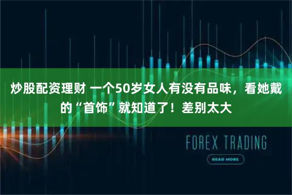 炒股配资理财 一个50岁女人有没有品味，看她戴的“首饰”就知道了！差别太大