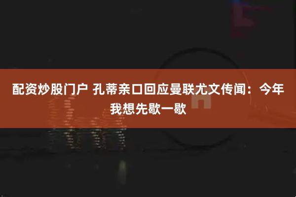 配资炒股门户 孔蒂亲口回应曼联尤文传闻：今年我想先歇一歇