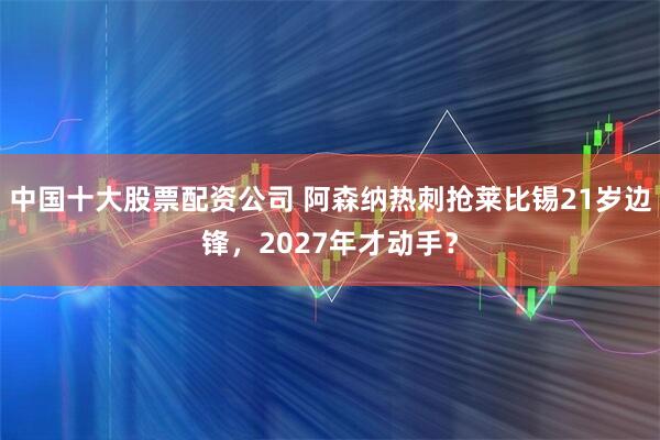 中国十大股票配资公司 阿森纳热刺抢莱比锡21岁边锋，2027年才动手？