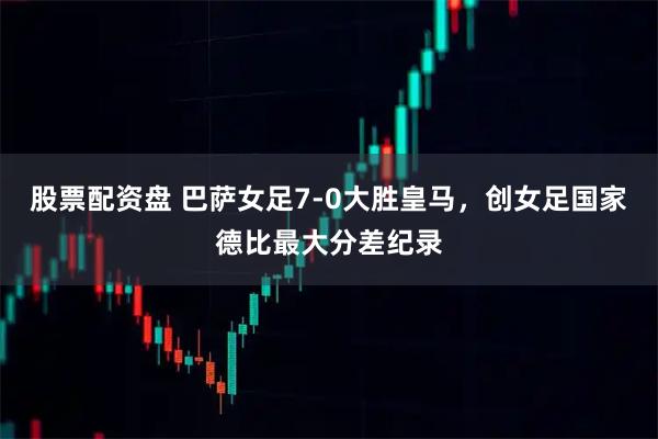 股票配资盘 巴萨女足7-0大胜皇马，创女足国家德比最大分差纪录